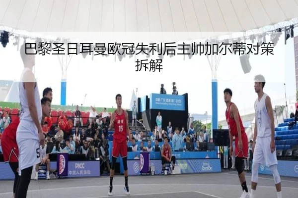 巴黎圣日耳曼欧冠失利后主帅加尔蒂对策拆解